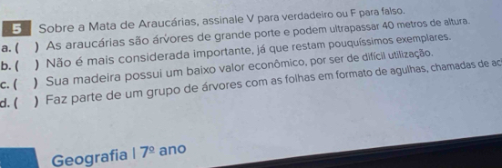 Sobre a Mata de Araucárias, assinale V para verdadeiro ou F para falso.
a. ( ) As araucárias são árvores de grande porte e podem ultrapassar 40 metros de altura.
b. ( ) Não é mais considerada importante, já que restam pouquíssimos exemplares.
c. ( ) Sua madeira possui um baixo valor econômico, por ser de difícil utilização.
d. ( ) Faz parte de um grupo de árvores com as folhas em formato de agulhas, chamadas de ac
Geografia 17^(_ circ) ano