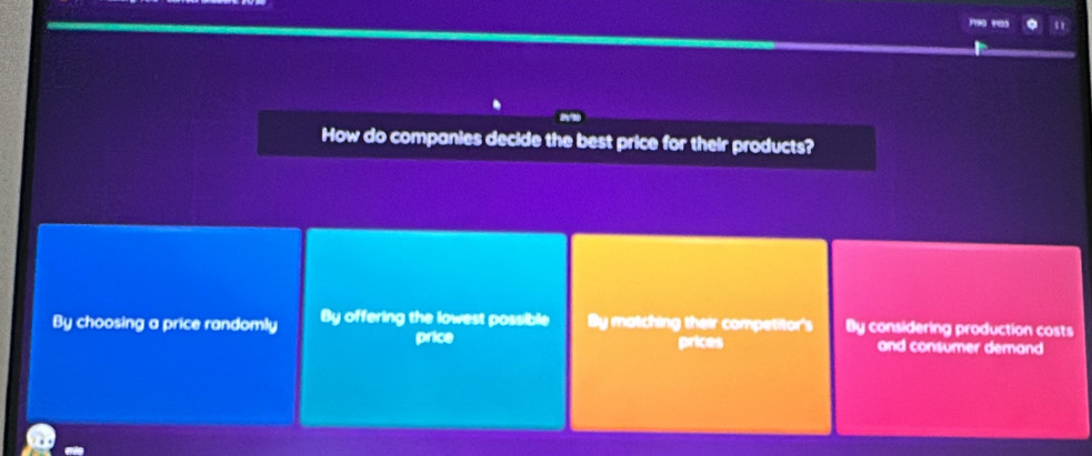 "
How do companies decide the best price for their products?
By choosing a price randomly By offering the lowest possible By matching their competitor's By considering production costs
price prices and consumer demand