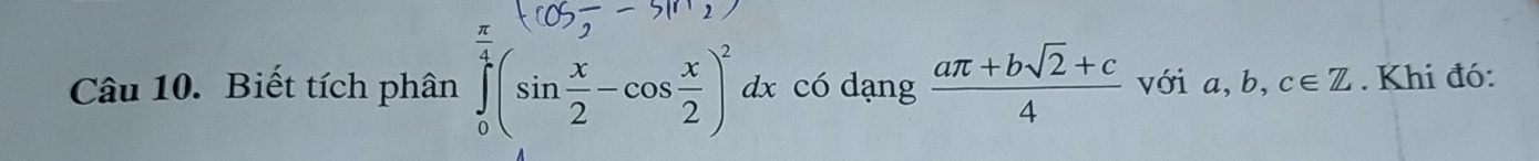 Biết tích phân ∈tlimits _0^((frac π)4)(sin  x/2 -cos  x/2 )^2dx có dạng  (aπ +bsqrt(2)+c)/4  với a, b, c∈ Z. Khi đó: