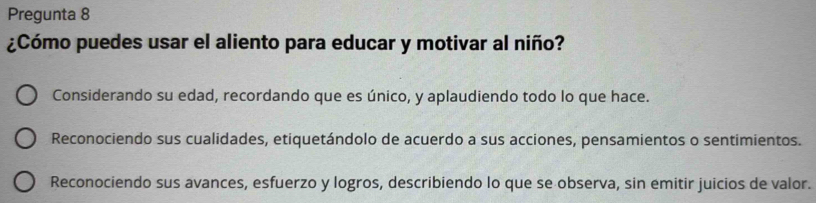 Pregunta 8
¿Cómo puedes usar el aliento para educar y motivar al niño?
Considerando su edad, recordando que es único, y aplaudiendo todo lo que hace.
Reconociendo sus cualidades, etiquetándolo de acuerdo a sus acciones, pensamientos o sentimientos.
Reconociendo sus avances, esfuerzo y logros, describiendo lo que se observa, sin emitir juicios de valor.