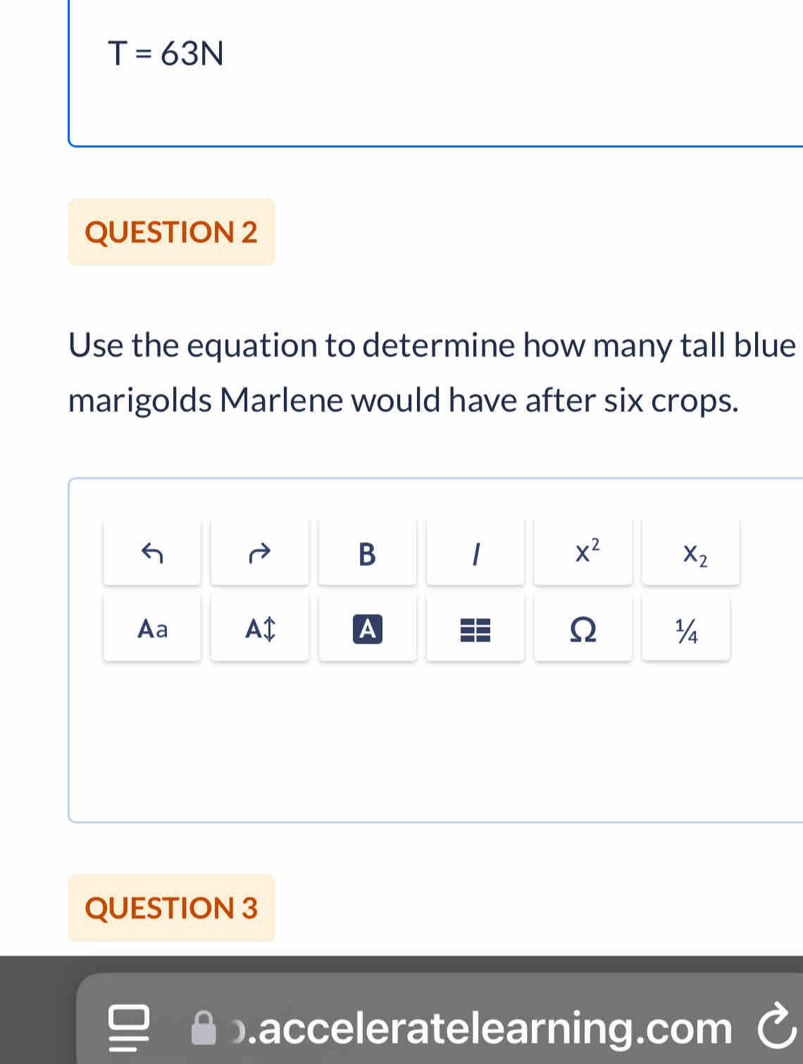 T=63N
QUESTION 2
Use the equation to determine how many tall blue
marigolds Marlene would have after six crops.
B
x^2
X_2
Aa
A1 
A
Ω ¼
QUESTION 3
.acceleratelearning.com