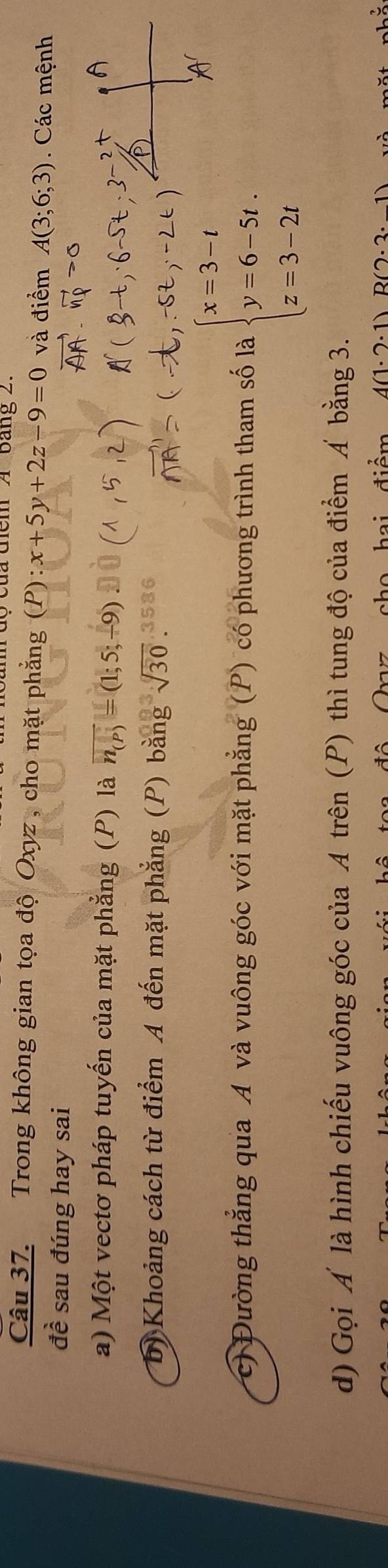 Dua têm A bảng 2. 
Câu 37. Trong không gian tọa độ Oxyz, cho mặt phẳng (P): x+5y+2z-9=0 và điểm A(3;6;3). Các mệnh 
đề sau đúng hay sai 
a) Một vectơ pháp tuyến của mặt phẳng (P) là vector n_(P)=(1;5;-9)
b) Khoảng cách từ điểm A đến mặt phẳng (P) bằng sqrt(30). 
c) Đường thẳng qua A và vuông góc với mặt phẳng (P) có phương trình tham số là beginarrayl x=3-t y=6-5t. z=3-2tendarray.
d) Gọi Á là hình chiếu vuông góc của A trên (P) thì tung độ của điểm Á bằng 3. 
hai điểm A(1· 2· 1)