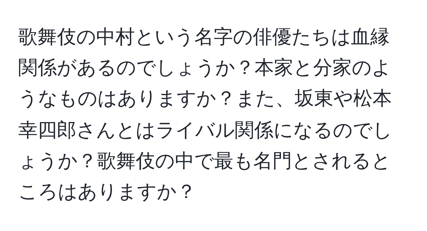 歌舞伎の中村という名字の俳優たちは血縁関係があるのでしょうか？本家と分家のようなものはありますか？また、坂東や松本幸四郎さんとはライバル関係になるのでしょうか？歌舞伎の中で最も名門とされるところはありますか？