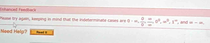 Enhanced Feedback 
Please try again, keeping in mind that the indeterminate cases are 0· ∈fty ,  0/0 ,  ∈fty /∈fty  , 0^0, ∈fty^0, 1^(∈fty) , and ∈fty -∈fty. 
Need Help? Read it