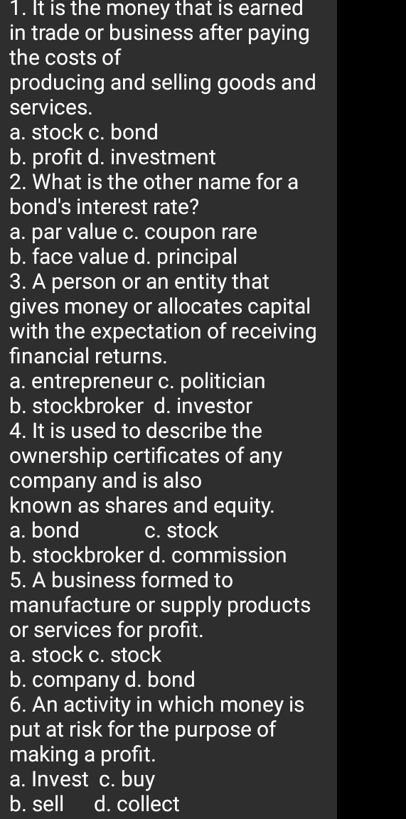 It is the money that is earned
in trade or business after paying
the costs of
producing and selling goods and
services.
a. stock c. bond
b. profit d. investment
2. What is the other name for a
bond's interest rate?
a. par value c. coupon rare
b. face value d. principal
3. A person or an entity that
gives money or allocates capital
with the expectation of receiving
financial returns.
a. entrepreneur c. politician
b. stockbroker d. investor
4. It is used to describe the
ownership certificates of any
company and is also
known as shares and equity.
a. bond c. stock
b. stockbroker d. commission
5. A business formed to
manufacture or supply products
or services for profit.
a. stock c. stock
b. company d. bond
6. An activity in which money is
put at risk for the purpose of
making a profit.
a. Invest c. buy
b. sell d. collect