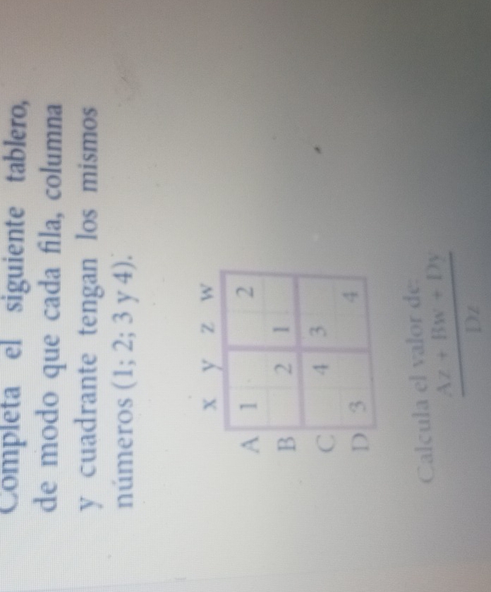 Completa el siguiente tablero,
de modo que cada fila, columna
y cuadrante tengan los mismos 
números (1;2;3y4).
A
B
C
Calcula el valor de:
 (Az+Bw+Dy)/Dz 