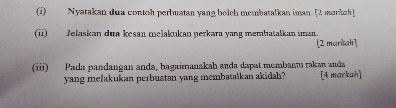 Nyatakan dua contoh perbuatan yang boleh membatalkan iman. [2 markah] 
(ii) Jelaskan dua kesan melakukan perkara yang membatalkan iman. 
[2 markah] 
(iii) Pada pandangan anda, bagaimanakah anda dapat membantu rakan anda 
yang melakukan perbuatan yang membatalkan akidah? [4 markah]