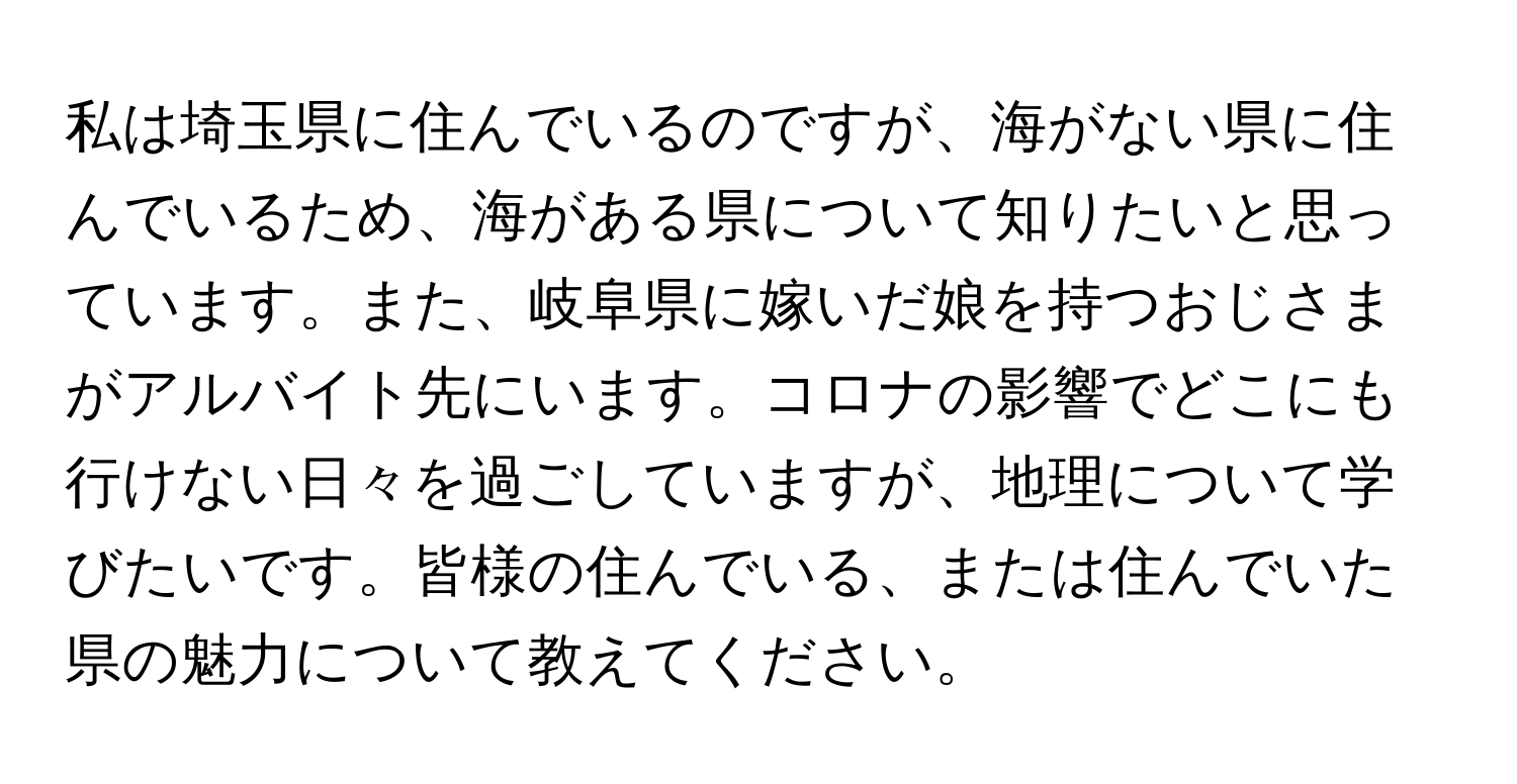 私は埼玉県に住んでいるのですが、海がない県に住んでいるため、海がある県について知りたいと思っています。また、岐阜県に嫁いだ娘を持つおじさまがアルバイト先にいます。コロナの影響でどこにも行けない日々を過ごしていますが、地理について学びたいです。皆様の住んでいる、または住んでいた県の魅力について教えてください。