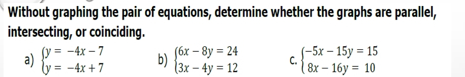 Without graphing the pair of equations, determine whether the graphs are parallel,
intersecting, or coinciding.
a) beginarrayl y=-4x-7 y=-4x+7endarray. b) beginarrayl 6x-8y=24 3x-4y=12endarray. C. beginarrayl -5x-15y=15 8x-16y=10endarray.