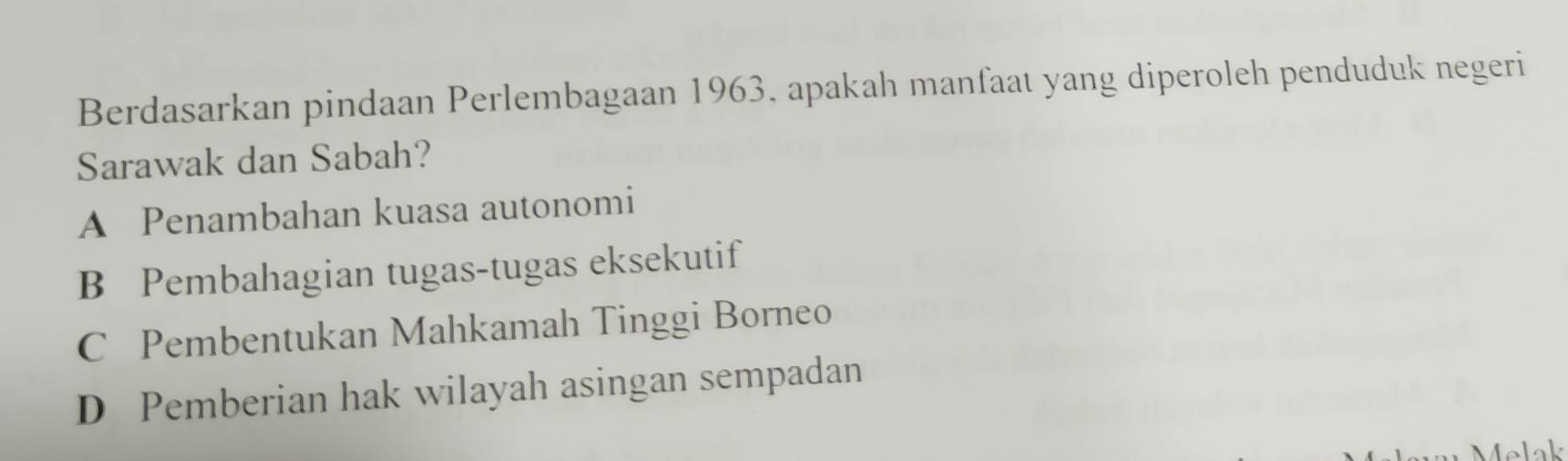 Berdasarkan pindaan Perlembagaan 1963. apakah manfaat yang diperoleh penduduk negeri
Sarawak dan Sabah?
A Penambahan kuasa autonomi
B Pembahagian tugas-tugas eksekutif
C Pembentukan Mahkamah Tinggi Borneo
D Pemberian hak wilayah asingan sempadan