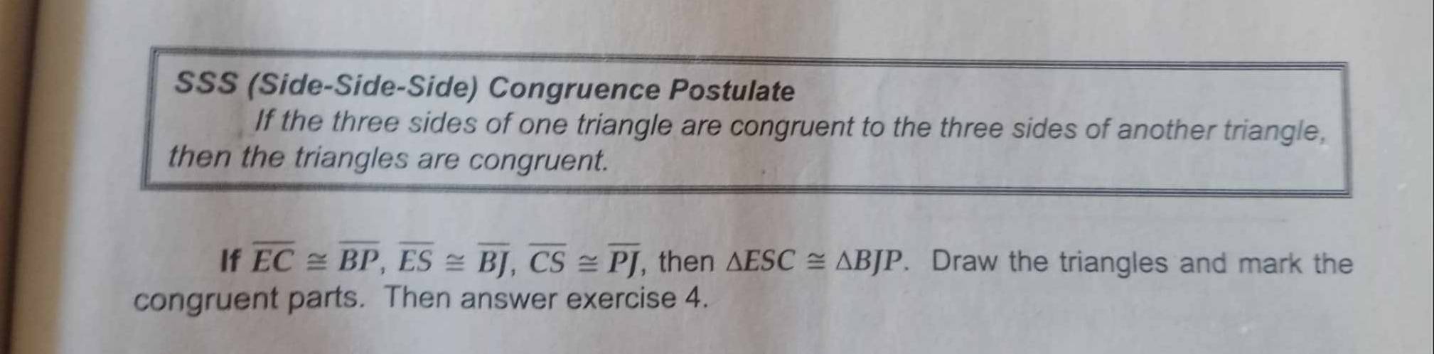 SSS (Side-Side-Side) Congruence Postulate 
If the three sides of one triangle are congruent to the three sides of another triangle, 
then the triangles are congruent. 
If overline EC≌ overline BP, overline ES≌ overline BJ, overline CS≌ overline PJ , then △ ESC≌ △ BJP. Draw the triangles and mark the 
congruent parts. Then answer exercise 4.