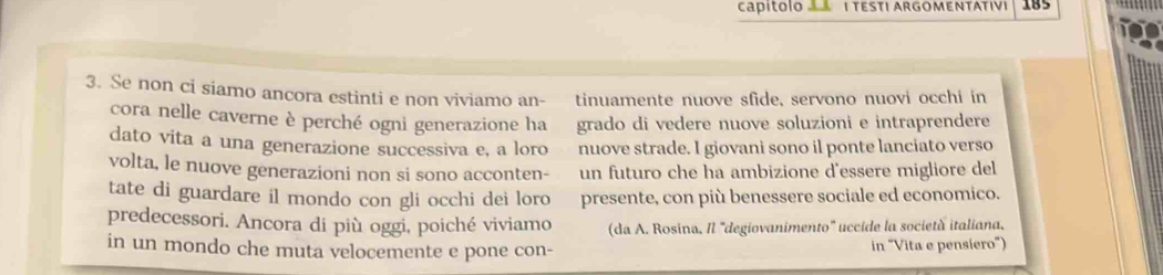 CaPÍtolO 1 TESTI ARGOMENTATIVI 185 
3. Se non ci siamo ancora estinti e non viviamo an- tinuamente nuove sfide, servono nuovi occhi in 
cora nelle caverne è perché ogni generazione ha grado di vedere nuove soluzioni e intraprendere 
dato vita a una generazione successiva e, a loro nuove strade. I giovani sono il ponte lanciato verso 
volta, le nuove generazioni non si sono acconten- un futuro che ha ambizione d'essere migliore del 
tate di guardare il mondo con gli occhi dei loro presente, con più benessere sociale ed economico. 
predecessori. Ancora di più oggi, poiché viviamo (da A. Rosina, Il "degiovanimento" uccide la società italiana, 
in un mondo che muta velocemente e pone con- in "Vita e pensiero")