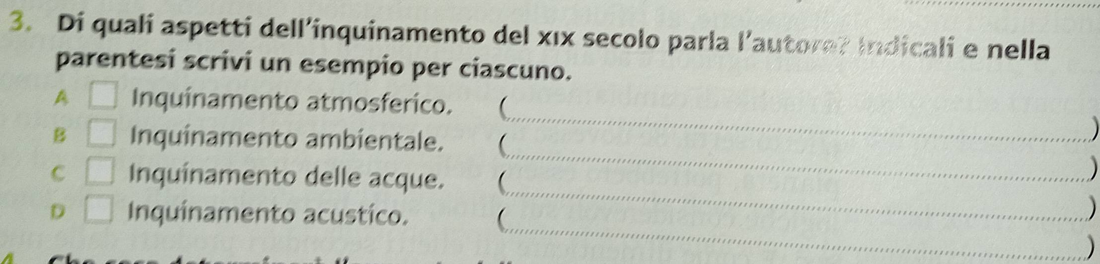 Di quali aspetti dell’inquinamento del xıx secolo parla l’autore? Indicali e nella 
parentesi scrivi un esempio per ciascuno. 
_ 
A □ Inquinamento atmosferico.  
_ 
B □ Inquinamento ambientale.  
) 
C □ Inquinamento delle acque.  
) 
_ 
D □ Inquinamento acustico. 
_ 
 
) 
)