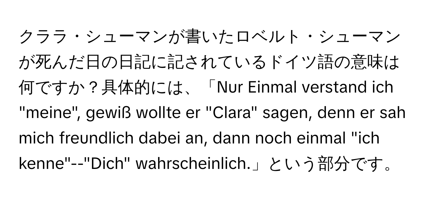 クララ・シューマンが書いたロベルト・シューマンが死んだ日の日記に記されているドイツ語の意味は何ですか？具体的には、「Nur Einmal verstand ich "meine", gewiß wollte er "Clara" sagen, denn er sah mich freundlich dabei an, dann noch einmal "ich kenne"--"Dich" wahrscheinlich.」という部分です。