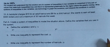 Up to 100% The student will understand that the solution set of a system of insqualities in two variables is comprised of any pair of 
valuee that make both inequaiities true, and that it is represented graphically by the region where the graphs overlap. Write 
systemns of inequalities in two variables, use tecknalagy to graph the solutions, and interpret the solutions in context. 
15. A hairstylist charges $15 for an adult haircut and $9 for a child haircut. She wants to eam at least
$360 dollars and cut a maximum of 30 haircuts this week. 
the system. Part A: Create a system of inequalities to model the situation above. Define the variables that you use in 
a. Define the variables x and y.c_1
x=
y=
b. Write one inequality to represent the cost. (2 
c. Write one insquality to represent the number of haircuts, a