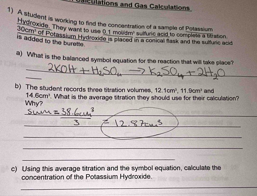 Calculations and Gas Calculations 
1) A student is working to find the concentration of a sample of Potassium 
Hydroxide. They want to use 0.1mol/dm^3 sulfuric acid to complete a titration.
30cm^3 of Potassium Hydroxide is placed in a conical flask and the sulfuric acid 
is added to the burette. 
a) What is the balanced symbol equation for the reaction that will take place? 
_ 
_ 
b) The student records three titration volumes, 12.1cm^3, 11.9cm^3 and
14.6cm^3. What is the average titration they should use for their calculation? 
Why? 
_ 
_ 
_ 
_ 
_ 
_ 
_ 
_ 
_ 
_ 
c) Using this average titration and the symbol equation, calculate the 
concentration of the Potassium Hydroxide. 
_