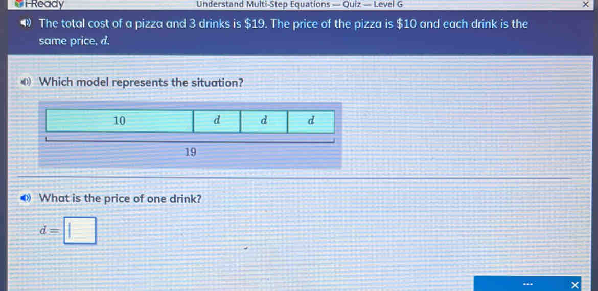 iReady Understand Multi-Step Equations — Quiz — Level G
The total cost of a pizza and 3 drinks is $19. The price of the pizza is $10 and each drink is the
same price, d.
Which model represents the situation?
10
d d d
19
What is the price of one drink?
d=□