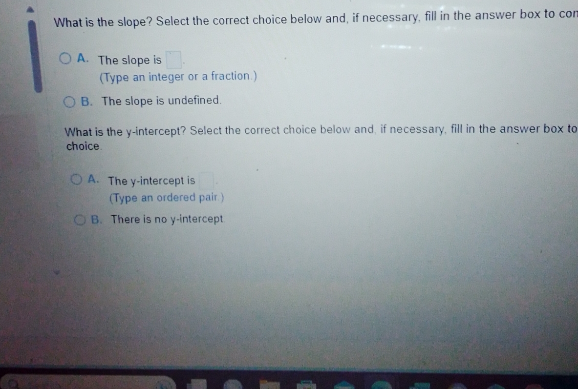 What is the slope? Select the correct choice below and, if necessary, fill in the answer box to cor
A. The slope is
(Type an integer or a fraction.)
B. The slope is undefined.
What is the y-intercept? Select the correct choice below and, if necessary, fill in the answer box to
choice
A. The y-intercept is
(Type an ordered pair.)
B. There is no y-intercept