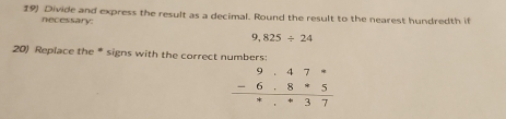 Divide and express the result as a decimal. Round the result to the nearest hundredth if 
necessary
9,825/ 24
20) Replace the * signs with the correct numbers:
beginarrayr 9· 47·  -6· 8· 5 hline endarray