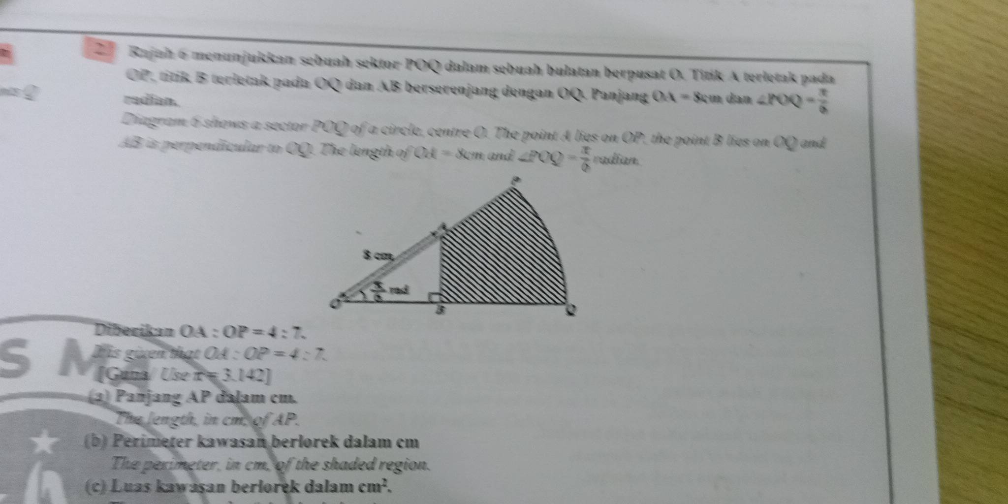 Rajah 6 menunjukkan sebuah sektor POQ dalam sebuah bulatan berpusat O. Titik A terletak pada
OP, titik B terletak pada OQ dan AB berserenjang dengan OQ. Panjang
nis Q radian. OA=8 cm dan ∠ POQ= π /6 
Diagram 6 shows a sector POQ of a circle, centre O. The point A lies on O D the point B lies on OQ and
AB is perpendicular to OQ. The length of Od=8cm and ∠ POQ= π /6  enitit
Diberikan OA:OP=4:7.
5  s givên that OA:OP=4:7.
[Guna/ Use r=3.142]
) Panjang AP dalam cm.
The length, in cm, of AP.
(b) Perimeter kawasan berlorek dalam cm
The perimeter, in cm, of the shaded region.
(c) Luas kawaşan berlorek dalam cm^2.