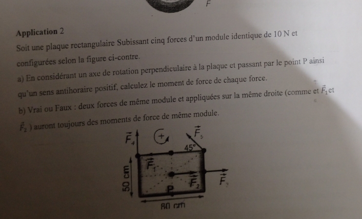 Application 2 
Soit une plaque rectangulaire Subissant cinq forces d’un module identique de 10 N et 
configurées selon la figure ci-contre. 
a) En considérant un axe de rotation perpendiculaire à la plaque et passant par le point P ainsi 
qu`un sens antihoraire positif, calculez le moment de force de chaque force. 
b) Vrai ou Faux : deux forces de même module et appliquées sur la même droite (comme et vector F_1 et
vector F_2) auront toujours des moments de force de même module.
vector F_4 + vector F_5
45°
。 vector F_1
p vector F_2 vector F_3
80 cm