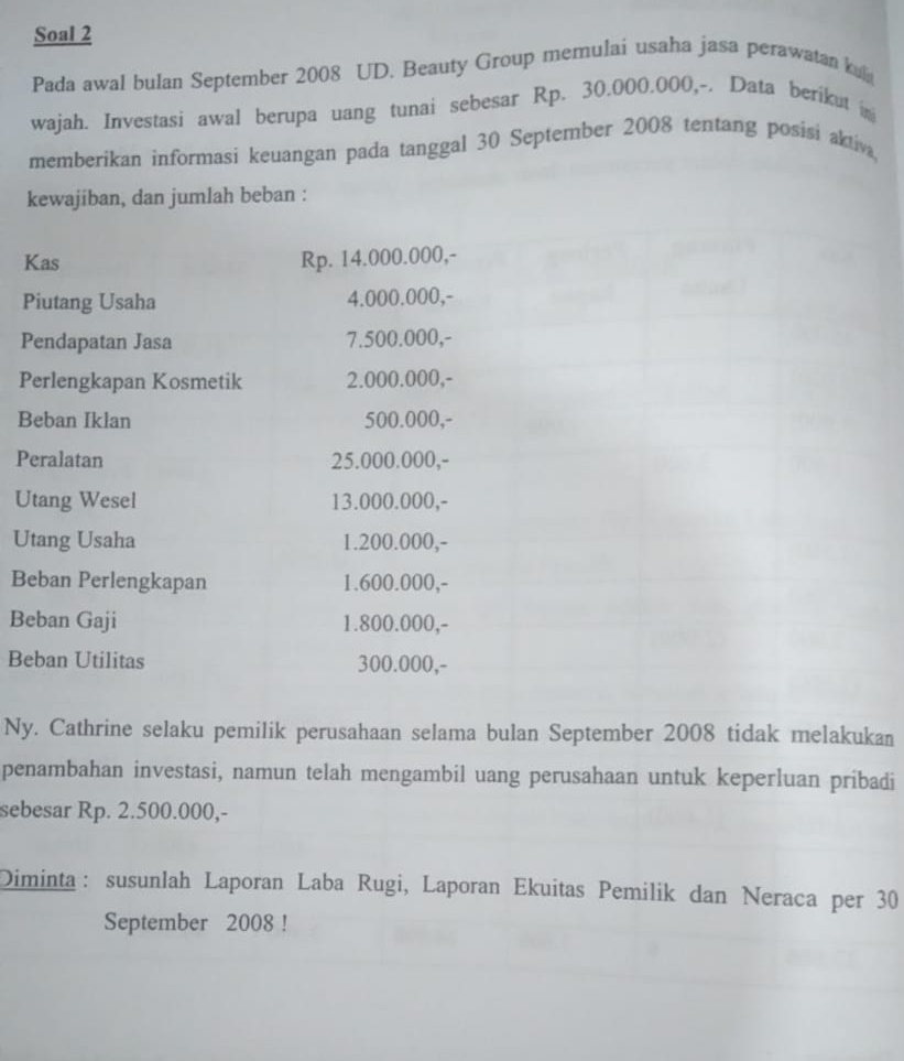 Soal 2 
Pada awal bulan September 2008 UD. Beauty Group memulai usaha jasa perawatan ku 
wajah. Investasi awal berupa uang tunai sebesar Rp. 30.000.000,-. Data berikut in 
memberikan informasi keuangan pada tanggal 30 September 2008 tentang posisi aktiv 
kewajiban, dan jumlah beban : 
Kas Rp. 14.000.000,- 
Piutang Usaha 4.000.000,- 
Pendapatan Jasa 7.500.000,- 
Perlengkapan Kosmetik 2.000.000,- 
Beban Iklan 500.000,- 
Peralatan 25.000.000,- 
Utang Wesel 13.000.000,- 
Utang Usaha 1.200.000,- 
Beban Perlengkapan 1.600.000,- 
Beban Gaji 1.800.000,- 
Beban Utilitas 300.000,- 
Ny. Cathrine selaku pemilik perusahaan selama bulan September 2008 tidak melakukan 
penambahan investasi, namun telah mengambil uang perusahaan untuk keperluan pribadi 
sebesar Rp. 2.500.000,- 
Diminta： susunlah Laporan Laba Rugi, Laporan Ekuitas Pemilik dan Neraca per 30
September 2008 !