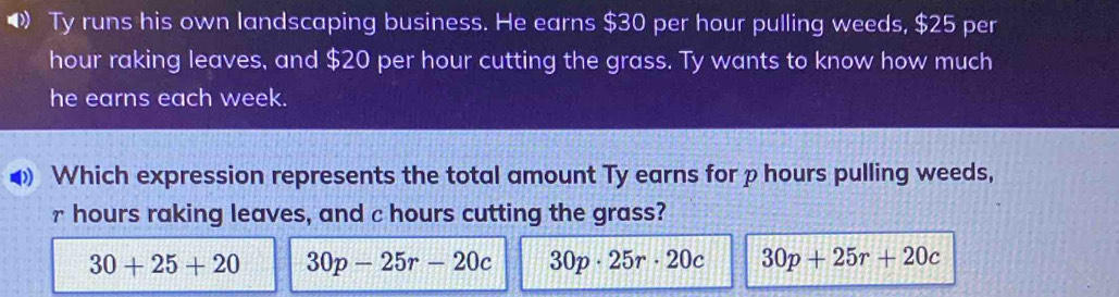 Ty runs his own landscaping business. He earns $30 per hour pulling weeds, $25 per
hour raking leaves, and $20 per hour cutting the grass. Ty wants to know how much
he earns each week.
Which expression represents the total amount Ty earns for p hours pulling weeds,
r hours raking leaves, and c hours cutting the grass?
30+25+20 30p-25r-20c 30p· 25r· 20c 30p+25r+20c