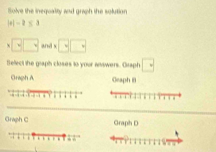 Solve the inequality and graph the solution
|x|-2≤ 3
sqrt(v)□ and x□ □
Select the graph closes to your answers. Graph □ 
Graph A Graph B 
Graph C Graph D