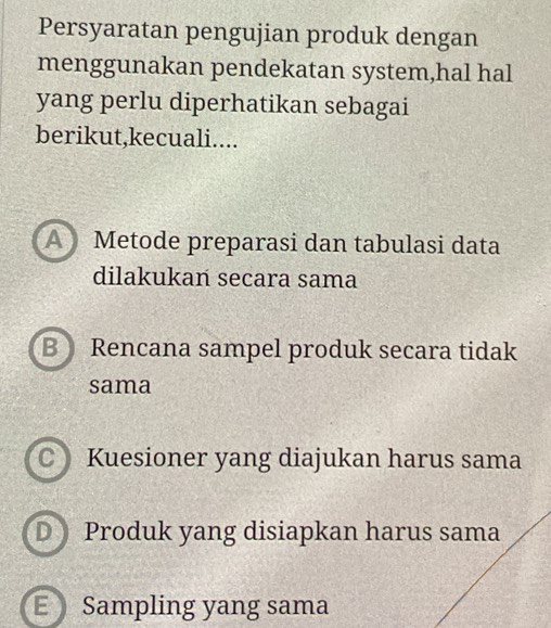 Persyaratan pengujian produk dengan
menggunakan pendekatan system,hal hal
yang perlu diperhatikan sebagai
berikut,kecuali....
A Metode preparasi dan tabulasi data
dilakukan secara sama
B Rencana sampel produk secara tidak
sama
CKuesioner yang diajukan harus sama
D Produk yang disiapkan harus sama
E Sampling yang sama