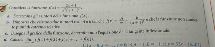 Considera la funzione f(x)=frac 2x+1x^2(x+1)^2. 
a. Determina gli asintoti della funzione f(x). 
b. Dimostra che esistono due numeri reali A e B tali che f(x)= A/x^2 +frac B(x+1)^2 e che la funzione non ammet- 
te punti di estremo relativo. 
e. Disegna il grafico della funzione, determinando l’equazione della tangente inflessionale. 
d. Calcola limlimits _nto +∈fty (f(1)+f(2)+f(3)+...+f(n)). 
「a) x=0,x=-1, y=0;b) A=1, B=-1; c) y=32x+16;d)1]