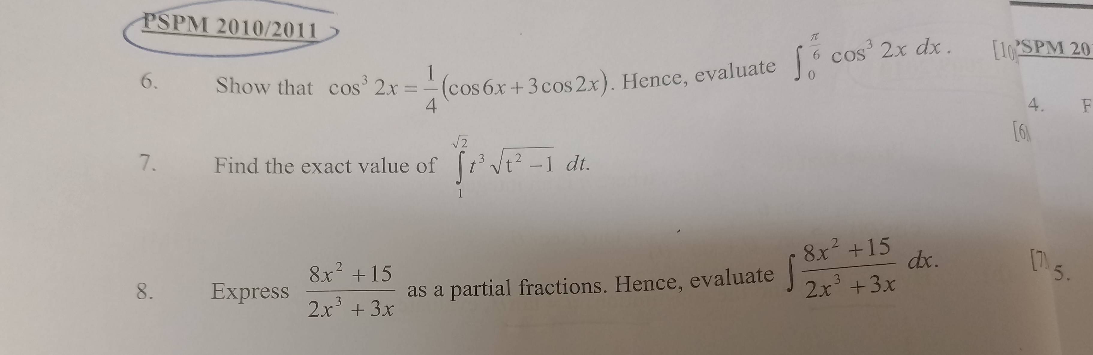 PSPM 2010/2011
∈t _0^((frac π)6)cos^32xdx. [10 SPM20 
6. Show that cos^32x= 1/4 (cos 6x+3cos 2x). Hence, evaluate 
4. F 
7. Find the exact value of ∈tlimits _1^((sqrt(2))t^3sqrt t^2-1)dt. 
[6] 
8. Express  (8x^2+15)/2x^3+3x  as a partial fractions. Hence, evaluate ∈t  (8x^2+15)/2x^3+3x dx. 
5.