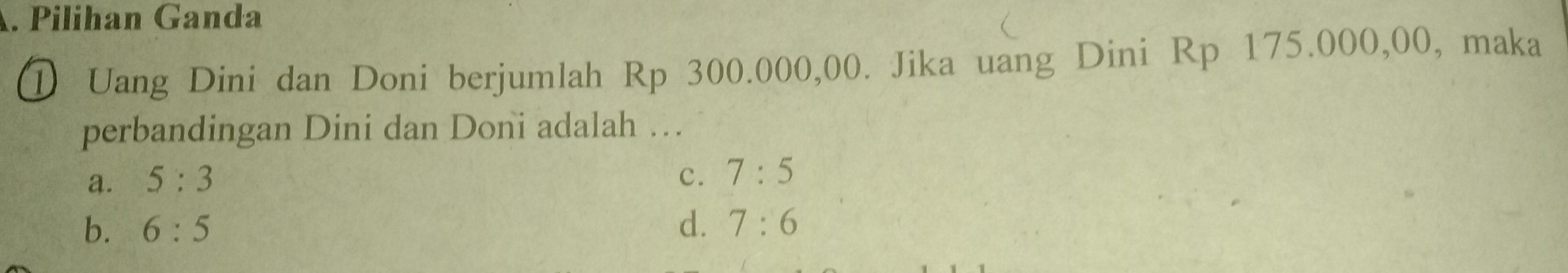 Pilihan Ganda
① Uang Dini dan Doni berjumlah Rp 300.000,00. Jika uang Dini Rp 175.000,00, maka
perbandingan Dini dan Doni adalah …
a. 5:3 c. 7:5
b. 6:5 d. 7:6