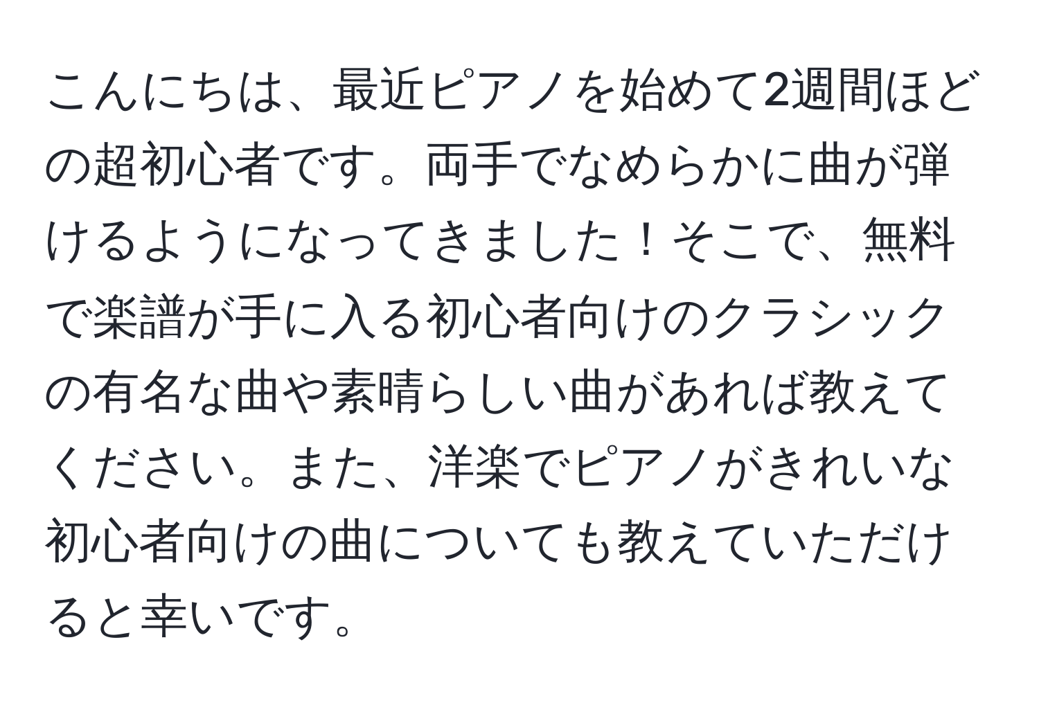 こんにちは、最近ピアノを始めて2週間ほどの超初心者です。両手でなめらかに曲が弾けるようになってきました！そこで、無料で楽譜が手に入る初心者向けのクラシックの有名な曲や素晴らしい曲があれば教えてください。また、洋楽でピアノがきれいな初心者向けの曲についても教えていただけると幸いです。