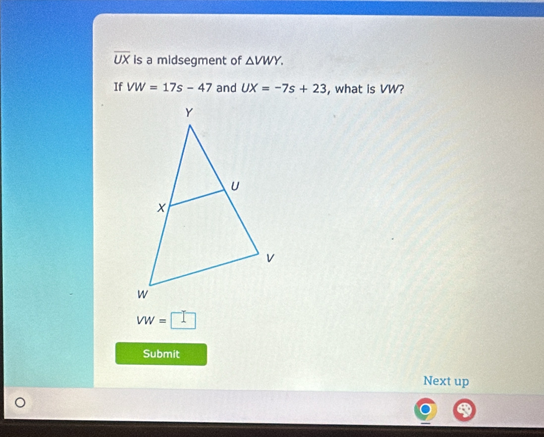 overline UX is a midsegment of △ VWY. 
If VW=17s-47 and UX=-7s+23 , what is VW?
VW=□
Submit 
Next up