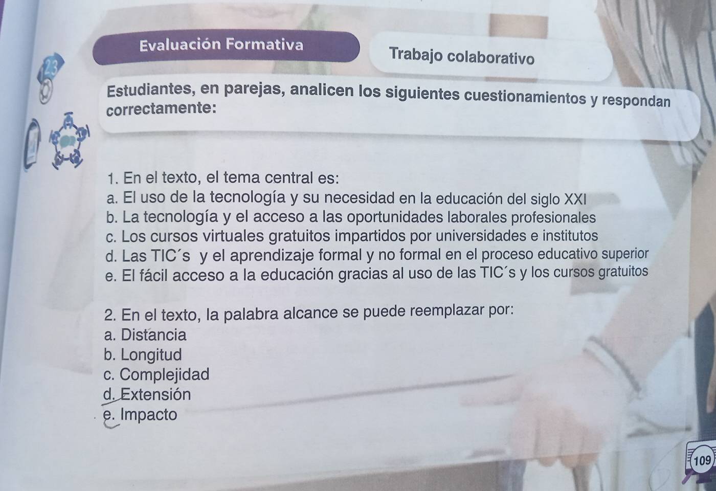 Evaluación Formativa Trabajo colaborativo
Estudiantes, en parejas, analicen los siguientes cuestionamientos y respondan
correctamente:
1. En el texto, el tema central es:
a. El uso de la tecnología y su necesidad en la educación del siglo XXI
b. La tecnología y el acceso a las oportunidades laborales profesionales
c. Los cursos virtuales gratuitos impartidos por universidades e institutos
d. Las TIC’s y el aprendizaje formal y no formal en el proceso educativo superior
e. El fácil acceso a la educación gracias al uso de las TIC’s y los cursos gratuitos
2. En el texto, la palabra alcance se puede reemplazar por:
a. Distancia
b. Longitud
c. Complejidad
d. Extensión
e. Impacto
109