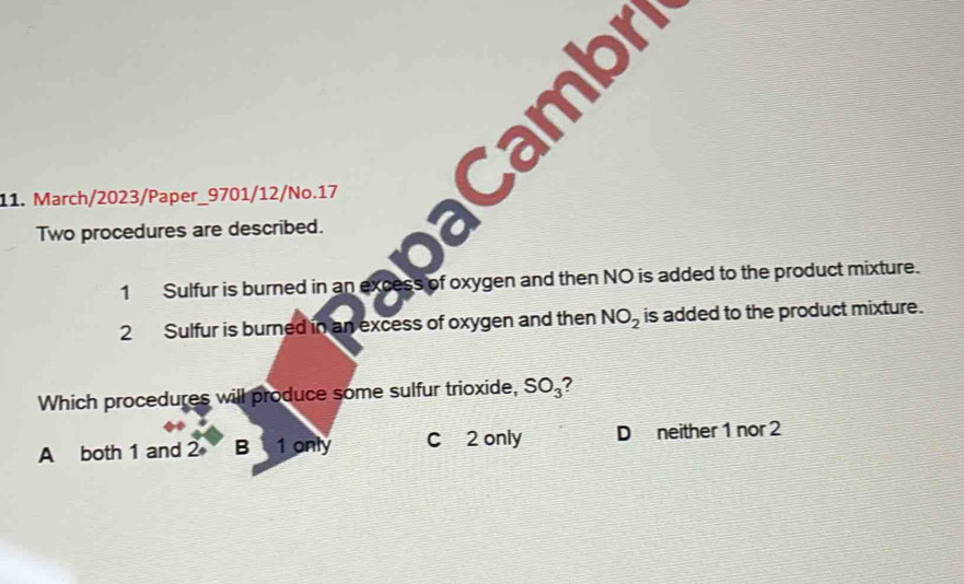 camb
11. March/2023/Paper_9701/12/No.17
Two procedures are described.
1 Sulfur is burned in an excess of oxygen and then NO is added to the product mixture.
2 Sulfur is burned in an excess of oxygen and then NO_2 is added to the product mixture.
Which procedures will produce some sulfur trioxide, SO_3
A both 1 and 2 B 1 only C 2 only D neither 1 nor 2