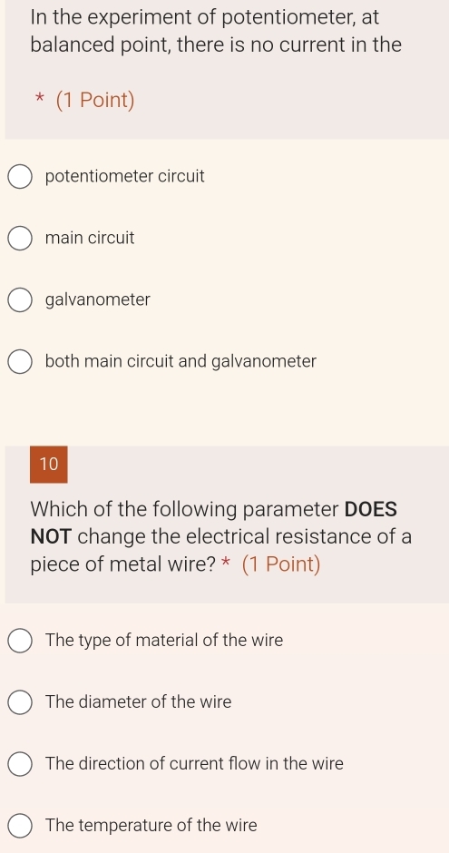 In the experiment of potentiometer, at
balanced point, there is no current in the
* (1 Point)
potentiometer circuit
main circuit
galvanometer
both main circuit and galvanometer
10
Which of the following parameter DOES
NOT change the electrical resistance of a
piece of metal wire? * (1 Point)
The type of material of the wire
The diameter of the wire
The direction of current flow in the wire
The temperature of the wire