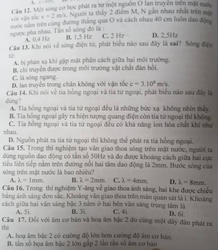 A. lambda =9m.
Câu 12. Một sóng cơ học phát ra từ một nguồn O lan truyền trên mặt nước
với vận tốc v=2m/s. Người ta thấy 2 điểm M, N gần nhau nhất trên mặt
nước năm trên cùng đường thắng qua O và cách nhau 40 cm luôn đao động
ngược pha nhau. Tân số sóng đó là :
A. 0,4 Hz B. 1,5 Hz C. 2 Hz D. 2,5Hz
Câu 13. Khi nói về sóng điện từ, phát biểu nào sau đây là sai? Sóng điện
từ:
A. bị phản xạ khi gặp mặt phân cách giữa hai môi trường.
B. chỉ truyền được trong môi trường vật chất đàn hồi.
C. là sóng ngang.
D. lan truyền trong chân không với vận tốc c=3.10^8m/s.
Câu 14. Khi nói về tia hồng ngoại và tia tử ngoại, phát biểu nào sau đây là
dúng?
A. Tia hông ngoại và tia tử ngoại đều là những bức xạ không nhìn thấy.
B. Tia hồng ngoại gây ra hiện tượng quang điện còn tia tử ngoại thì không.
C. Tia hồng ngoại và tia tử ngoại đều có khả năng ion hóa chất khí như
nhau.
D. Nguồn phát ra tia tử ngoại thì không thể phát ra tia hồng ngoại.
Câu 15. Trong thí nghiệm tạo vân giao thoa sóng trên mặt nước, người ta
dùng nguồn dao động có tần số 50Hz và đo được khoảng cách giữa hai cực
tiểu liên tiếp nằm trên đường nổi hai tâm dao động là 2mm. Bước sóng của
sóng trên mặt nước là bao nhiêu?
A. lambda =1mm. B. lambda =2mm. C. lambda =4mm. D. lambda =8mm.
Câu 16. Trong thí nghiệm Y-âng về giao thoa ánh sáng, hai khe được chiếu
băng ánh sáng đơn sắc. Khoảng vân giao thoa trên màn quan sát là i. Khoảng
cách giữa hai vân sáng bậc 3 năm ở hai bên vân sáng trung tâm là
A. 5i. B. 3i. C. 4i. D. 6i.
Câu 17. Đối với âm cơ bản và hoạ âm bậc 2 do cùng một dây đàn phát ra
thì
A. hoạ âm bậc 2 có cường độ lớn hơn cường độ âm cơ bản.
B. tần số họa âm bậc 2 lớn gấp 2 lần tần số âm cơ bản