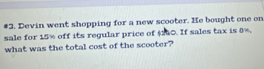 #3. Devin went shopping for a new scooter. He bought one on 
sale for 15% off its regular price of $10. If sales tax is 8%, 
what was the total cost of the scooter?