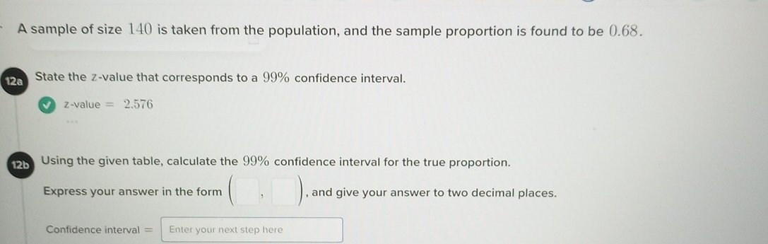 A sample of size 140 is taken from the population, and the sample proportion is found to be (.68. 
12a State the z-value that corresponds to a 99% confidence interval.
z-value=2.576
12b Using the given table, calculate the 99% confidence interval for the true proportion. 
Express your answer in the form (□ ,□ ) , and give your answer to two decimal places. 
Confidence interval = Enter your next step here □ 