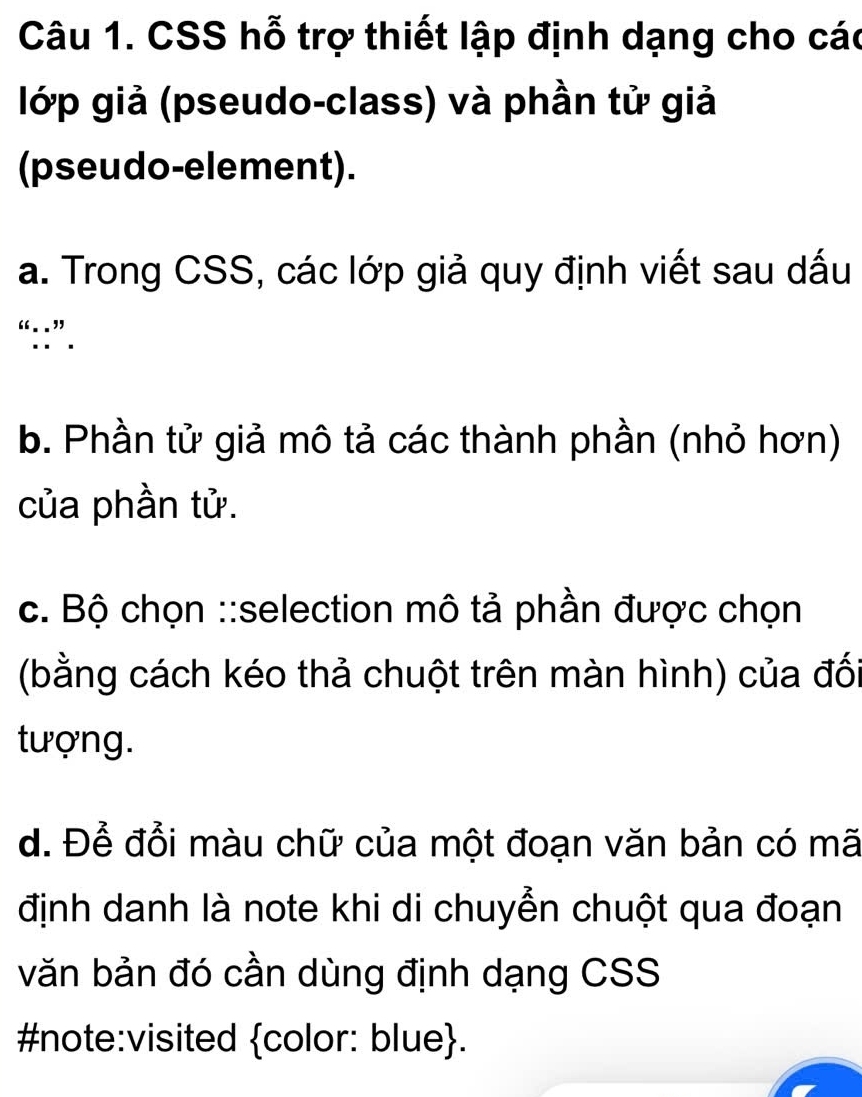 CSS hỗ trợ thiết lập định dạng cho các 
lớp giả (pseudo-class) và phần tử giả 
(pseudo-element). 
a. Trong CSS, các lớp giả quy định viết sau dấu 
“::”. 
b. Phần tử giả mô tả các thành phần (nhỏ hơn) 
của phần tử. 
c. Bộ chọn ::selection mô tả phần được chọn 
(bằng cách kéo thả chuột trên màn hình) của đối 
tượng. 
d. Để đổi màu chữ của một đoạn văn bản có mã 
định danh là note khi di chuyển chuột qua đoạn 
văn bản đó cần dùng định dạng CSS 
#note:visited color: blue.