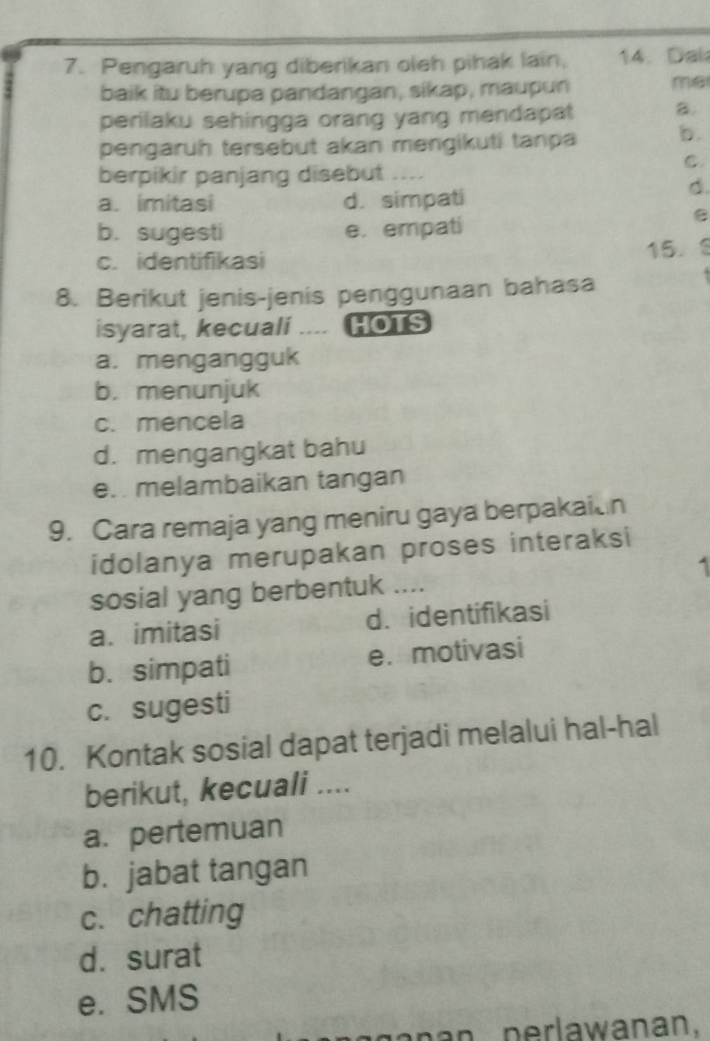 Pengaruh yang diberikan oleh pihak lain, 14. Dal
baik itu berupa pandangan, sikap, maupun
me
perilaku sehingga orang yang mendapat
B.
pengaruh tersebut akan mengikuti tanpa
b.
C.
berpikir panjang disebut
a. imitasi d. simpati
d.
b. sugesti e. empati
c. identifikasi
15.
8. Berikut jenis-jenis penggunaan bahasa
isyarat, kecuali .... HOTS
a. mengangguk
b. menunjuk
c. mencela
d. mengangkat bahu
e. melambaikan tangan
9. Cara remaja yang meniru gaya berpakaion
idolanya merupakan proses interaksi
1
sosial yang berbentuk ....
a. imitasi d.identifikasi
b. simpati e. motivasi
c. sugesti
10. Kontak sosial dapat terjadi melalui hal-hal
berikut, kecuali ....
a. pertemuan
b. jabat tangan
c. chatting
d. surat
e. SMS
an perlawanan.