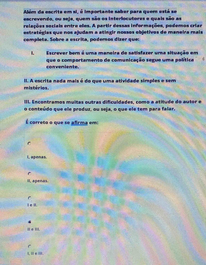 Além da escrita em si, é importante saber para quem está se
escrevendo, ou seja, quem são os interlocutores e quais são as
relações sociais entre eles. A partir dessas informações, podemos criar
estratégias que nos ajudam a atíngir nossos objetivos de maneira mais
completa. Sobre a escrita, podemos dizer que:
1. Escrever bem é uma maneira de satisfazer uma situação em
que o comportamento de comunicação segue uma política
conveniente.
II. A escrita nada mais é do que uma atividade simples e sem
mistérios.
III. Encontramos muitas outras dificuldades, como a atitude do autor e
o conteúdo que ele produz, ou seja, o que ele tem para falar.
É correto o que se afirma em:
I, apenas.
r
II, apenas.
IeII.
I e III.
r
l, I e III.