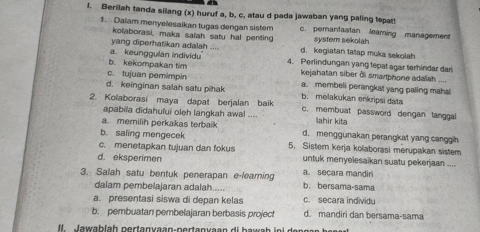 Berilah tanda silang (x) huruf a, b, c, atau d pada jawaban yang paling tepat!
1. Dalam menyelesaikan tugas dengan sistem c. pemanfaatan learning management
kolaborasi, maka salah satu hal penting system sekolah
yang diperhatikan adalah .... d. kegiatan tatap muka sekolah
a. keunggulan individu 4. Perlindungan yang tepat agar terhindar dari
b. kekompakan tim kejahatan siber đi smartphone adalah ....
c. tujuan pemimpin a. membeli perangkat yang paling mahal
d. keinginan salah satu pihak b. melakukan enkripsi data
2. Kolaborasi maya dapat berjalan baik c. membuat password dengan tanggal
apabila didahului oleh langkah awal .... lahir kita
a. memilih perkakas terbaik
b. saling mengecek
d. menggunakan perangkat yang canggih
c. menetapkan tujuan dan fokus
5. Sistem kerja kolaborasi merupakan sistem
d. eksperimen
untuk menyelesaikan suatu pekerjaan ....
3. Salah satu bentuk penerapan e-learning
a. secara mandiri
dalam pembelajaran adalah.....
b. bersama-sama
a. presentasi siswa di depan kelas c. secara individu
b. pembuatan pembelajaran berbasis project d. mandiri dan bersama-sama
Il Jawablah pertanvaan-pertanvaan di bawah ini d e n g a