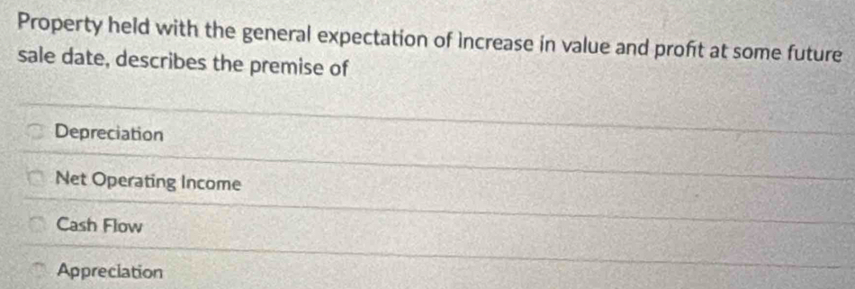 Property held with the general expectation of increase in value and profit at some future
sale date, describes the premise of
Depreciation
Net Operating Income
Cash Flow
Appreciation