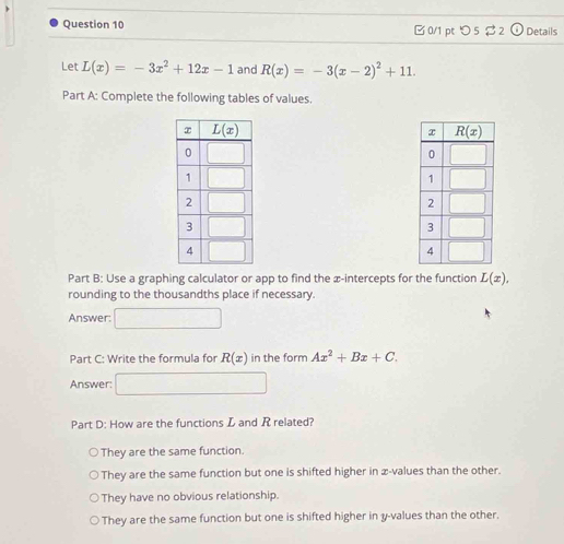 つ 5 $ 2 Details
Let L(x)=-3x^2+12x-1 and R(x)=-3(x-2)^2+11.
Part A: Complete the following tables of values.
Part B: Use a graphing calculator or app to find the x-intercepts for the function L(x),
rounding to the thousandths place if necessary.
Answer: □  _ 
Part C: Write the formula for R(x) in the form Ax^2+Bx+C.
Answer: □
Part D: How are the functions L and R related?
They are the same function.
They are the same function but one is shifted higher in æ-values than the other.
They have no obvious relationship.
They are the same function but one is shifted higher in y-values than the other.