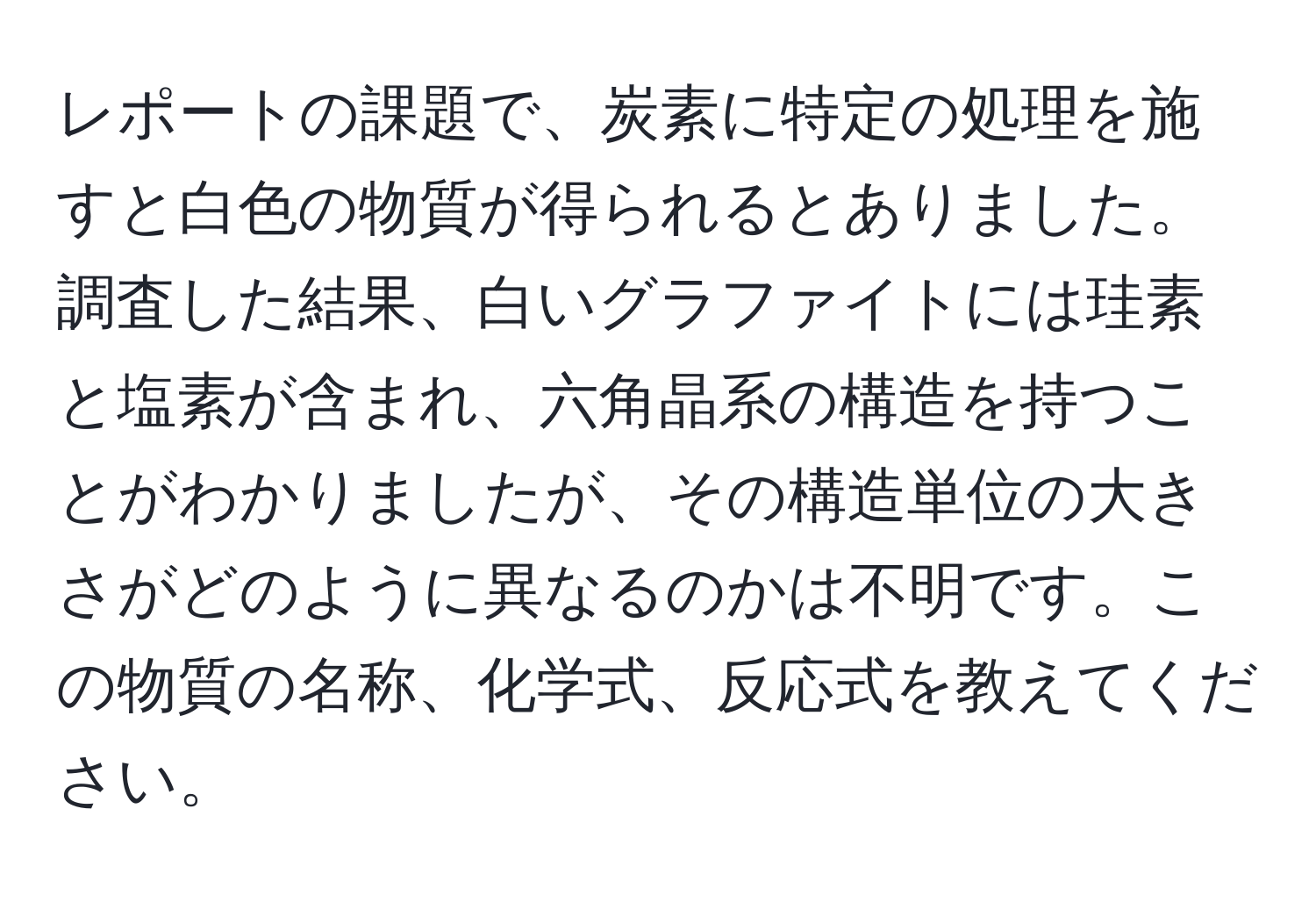 レポートの課題で、炭素に特定の処理を施すと白色の物質が得られるとありました。調査した結果、白いグラファイトには珪素と塩素が含まれ、六角晶系の構造を持つことがわかりましたが、その構造単位の大きさがどのように異なるのかは不明です。この物質の名称、化学式、反応式を教えてください。