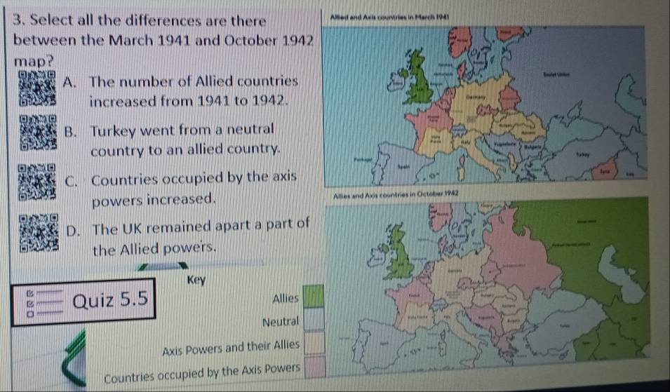 Select all the differences are there Allled and Axis countries in March 1941
between the March 1941 and October 194
map?
A. The number of Allied countries
increased from 1941 to 1942.
B. Turkey went from a neutral
country to an allied country.
C. Countries occupied by the axis
powers increased. Allies and Axis countries in October 1942
D. The UK remained apart a part of
the Allied powers.
Key
B Quiz 5.5 Allies
=
Neutral
Axis Powers and their Allies
Countries occupied by the Axis Powers