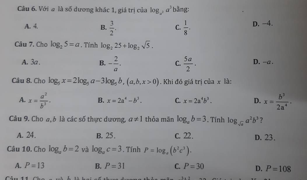 Với a là số dương khác 1, giá trị của log _a^2a^3 bằng:
A. 4. B.  3/2 .  1/8 . D. -4.
C.
Câu 7. Cho log _25=a. Tính log _225+log _2sqrt(5).
A. 3a. B. - 2/a .  5a/2 . D. -a.
C.
Câu 8. Cho log _5x=2log _5a-3log _5b, (a,b,x>0). Khi đó giá trị của x là:
A. x= a^2/b^3 . x= b^3/2a^4 .
B. x=2a^4-b^3. C. x=2a^4b^3. D.
Câu 9. Cho a, b là các số thực dương, a!= 1 thỏa mãn log _ab=3. Tính log _sqrt(a)a^2b^3 ?
A. 24. B. 25. C. 22. D. 23.
Câu 10. Cho log _ab=2 và log _ac=3. Tính P=log _a(b^2c^3).
A. P=13 B. P=31 C. P=30
D. P=108