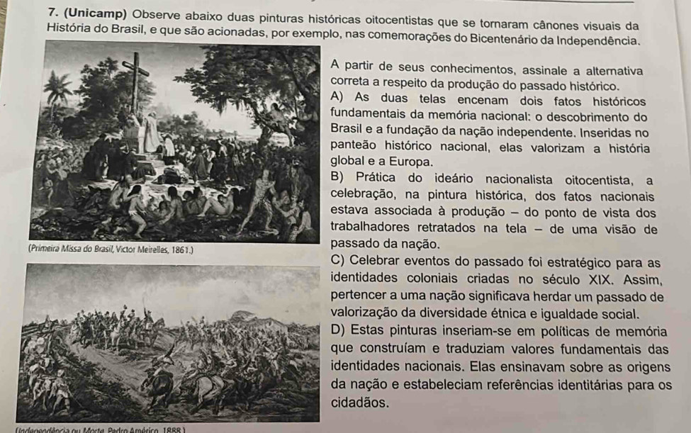 (Unicamp) Observe abaixo duas pinturas históricas oitocentistas que se tornaram cânones visuais da
História do Brasil, e que são acionadas, por exemplo, nas comemorações do Bicentenário da Independência.
A partir de seus conhecimentos, assinale a alternativa
correta a respeito da produção do passado histórico.
A) As duas telas encenam dois fatos históricos
fundamentais da memória nacional: o descobrimento do
Brasil e a fundação da nação independente. Inseridas no
panteão histórico nacional, elas valorizam a história
lobal e a Europa.
B) Prática do ideário nacionalista oitocentista, a
celebração, na pintura histórica, dos fatos nacionais
estava associada à produção - do ponto de vista dos
trabalhadores retratados na tela - de uma visão de
Meirelles, 1861.)
passado da nação.
Celebrar eventos do passado foi estratégico para as
entidades coloniais criadas no século XIX. Assim,
rtencer a uma nação significava herdar um passado de
lorização da diversidade étnica e igualdade social.
Estas pinturas inseriam-se em políticas de memória
e construíam e traduziam valores fundamentais das
entidades nacionais. Elas ensinavam sobre as origens
nação e estabeleciam referências identitárias para os
dadãos.
Indenendência ou Morte, Pedro Américo, 188R )